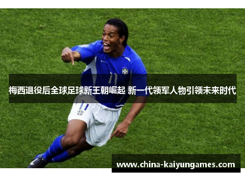 梅西退役后全球足球新王朝崛起 新一代领军人物引领未来时代