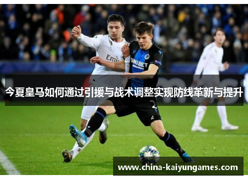 今夏皇马如何通过引援与战术调整实现防线革新与提升