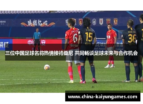 三位中国足球名将热情接待桑尼 共同畅谈足球未来与合作机会