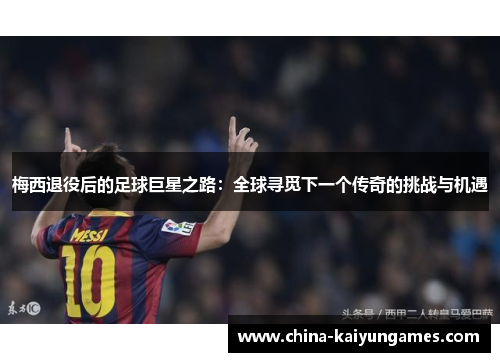 梅西退役后的足球巨星之路：全球寻觅下一个传奇的挑战与机遇