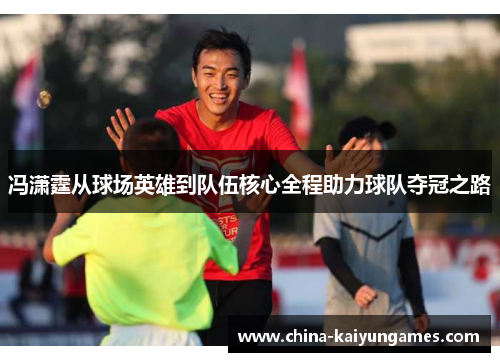 冯潇霆从球场英雄到队伍核心全程助力球队夺冠之路