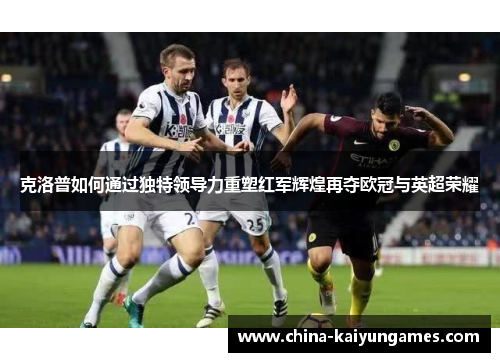 克洛普如何通过独特领导力重塑红军辉煌再夺欧冠与英超荣耀