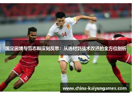 国足困境与范志毅深刻反思：从选材到战术改进的全方位剖析