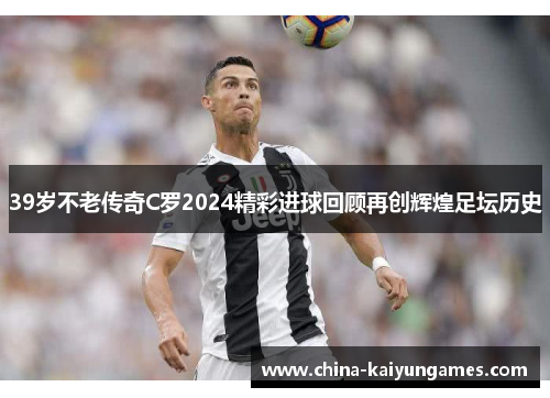 39岁不老传奇C罗2024精彩进球回顾再创辉煌足坛历史