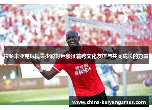 拉多米亚克祝福吴少聪好运象征着跨文化友谊与共同成长的力量
