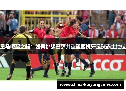 皇马崛起之路：如何挑战巴萨并重塑西班牙足球霸主地位