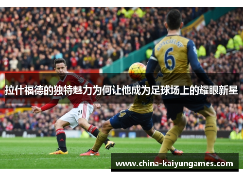 拉什福德的独特魅力为何让他成为足球场上的耀眼新星