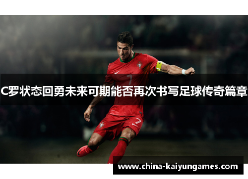 C罗状态回勇未来可期能否再次书写足球传奇篇章
