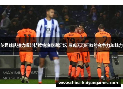 英超球队强势崛起持续统治欧洲足坛 展现无可匹敌的竞争力和魅力