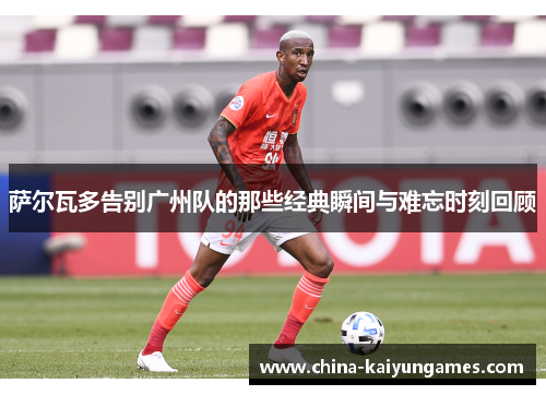 萨尔瓦多告别广州队的那些经典瞬间与难忘时刻回顾