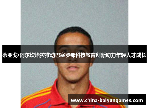 蒂亚戈·阿尔坎塔拉推动巴塞罗那科技教育创新助力年轻人才成长