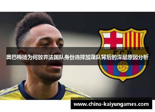 奥巴梅扬为何放弃法国队身份选择加蓬队背后的深层原因分析 奥巴梅扬为何放弃法国队身份选择加蓬队背后的深层原因分析