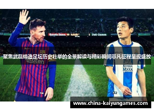 聚焦武磊缔造足坛历史壮举的全景解读与精彩瞬间非凡征程呈现盛放