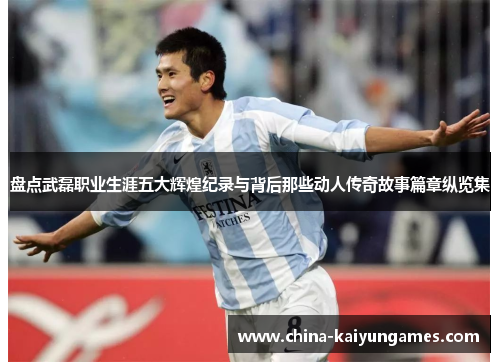 盘点武磊职业生涯五大辉煌纪录与背后那些动人传奇故事篇章纵览集