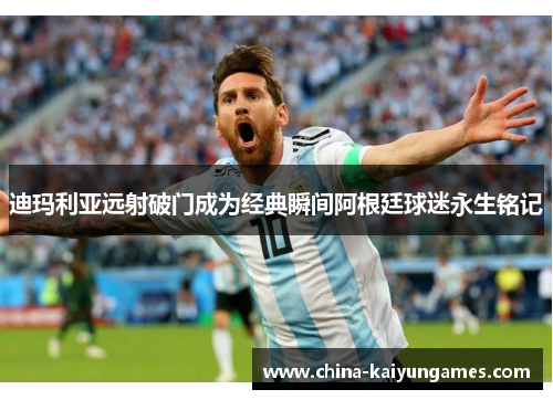 迪玛利亚远射破门成为经典瞬间阿根廷球迷永生铭记