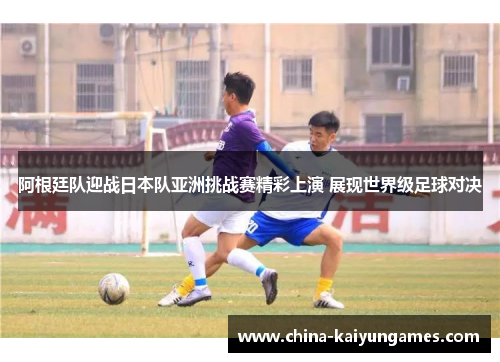 阿根廷队迎战日本队亚洲挑战赛精彩上演 展现世界级足球对决