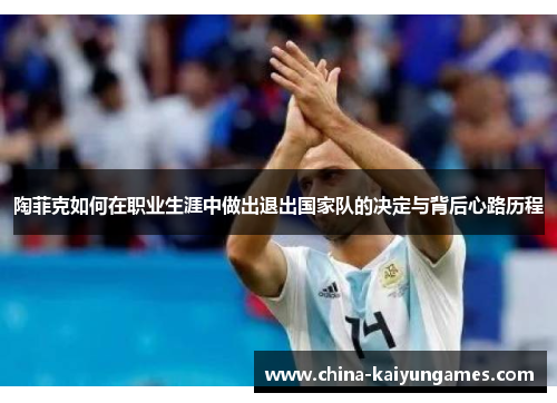 陶菲克如何在职业生涯中做出退出国家队的决定与背后心路历程